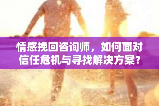 情感挽回咨询师，如何面对信任危机与寻找解决方案？