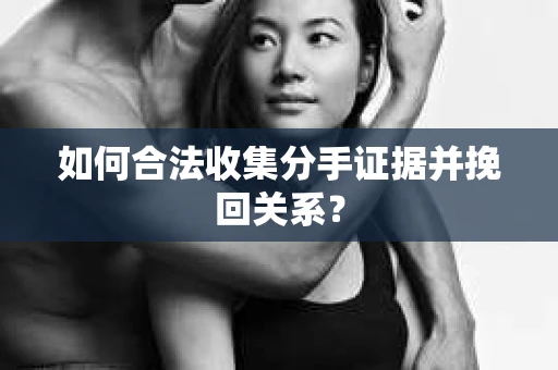 如何合法收集分手证据并挽回关系？