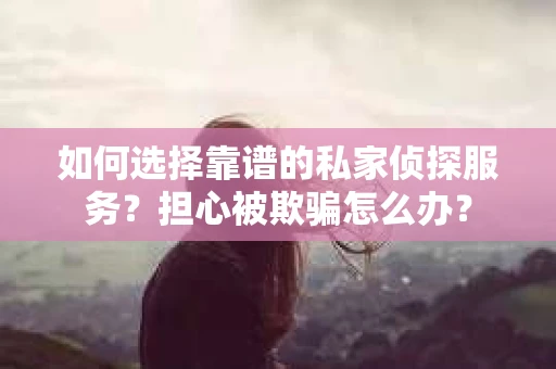 如何选择靠谱的私家侦探服务？担心被欺骗怎么办？
