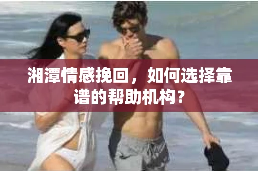 湘潭情感挽回,如何选择靠谱的帮助机构? 湘潭情感挽回,如何选择靠谱的帮助机构?