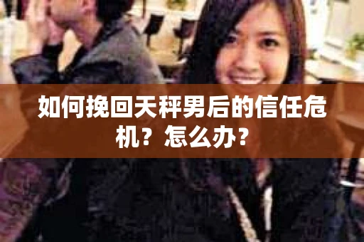 如何挽回天秤男后的信任危机？怎么办？