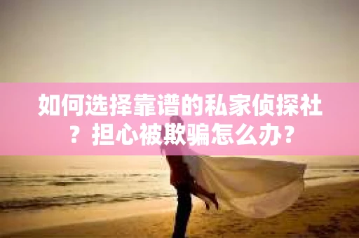 如何选择靠谱的私家侦探社？担心被欺骗怎么办？