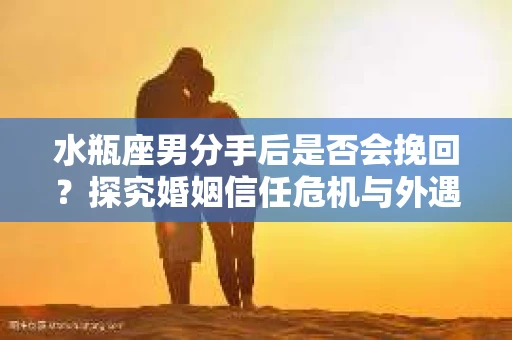 水瓶座男分手后是否会挽回？探究婚姻信任危机与外遇嫌疑的应对策略