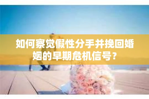 如何察觉假性分手并挽回婚姻的早期危机信号? 如何察觉假性分手并挽回婚姻的早期危机信号?