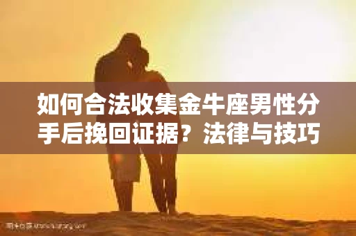 如何合法收集金牛座男性分手后挽回证据？法律与技巧的双重指导