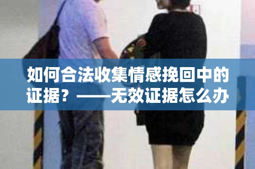 如何合法收集情感挽回中的证据？——无效证据怎么办？