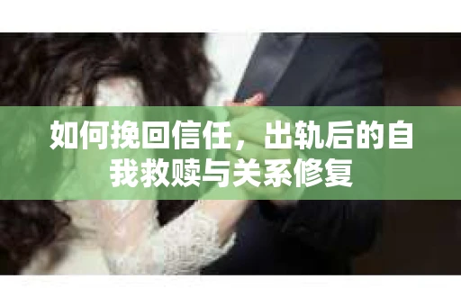 如何挽回信任,出轨后的自我救赎与关系修复 如何挽回信任,出轨后的自我救赎与关系修复