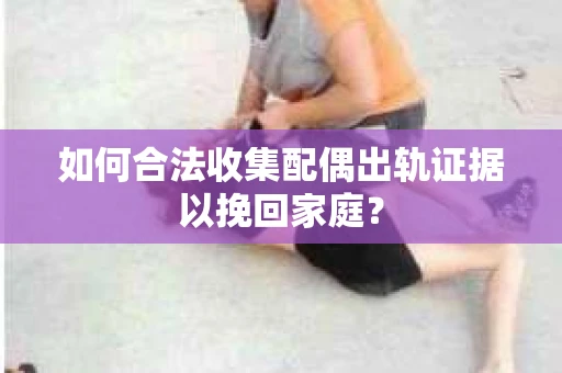 如何合法收集配偶出轨证据以挽回家庭？