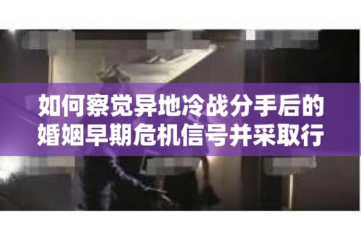 如何察觉异地冷战分手后的婚姻早期危机信号并采取行动？
