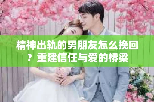 精神出轨的男朋友怎么挽回？重建信任与爱的桥梁