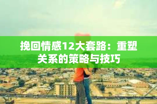 挽回情感12大套路：重塑关系的策略与技巧