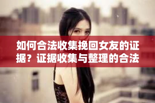 如何合法收集挽回女友的证据？证据收集与整理的合法策略怎么办？