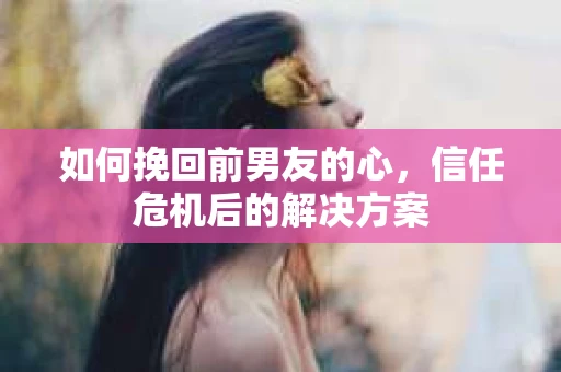 如何挽回前男友的心，信任危机后的解决方案