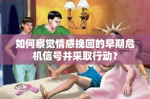 如何察觉情感挽回的早期危机信号并采取行动？