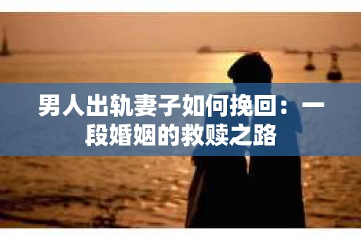 男人出轨妻子如何挽回：一段婚姻的救赎之路