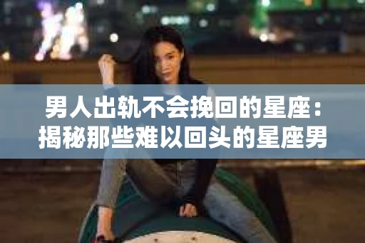 男人出轨不会挽回的星座：揭秘那些难以回头的星座男