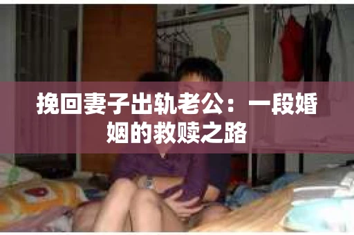 挽回妻子出轨老公：一段婚姻的救赎之路
