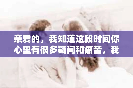 亲爱的，我知道这段时间你心里有很多疑问和痛苦，我也一样。我们在一起的时光，有欢笑也有泪水，那些美好的回忆，我永远都不会忘记。今天，我想通过这条短信，向你表达我的一些想法。