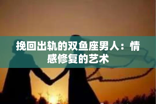 挽回出轨的双鱼座男人：情感修复的艺术