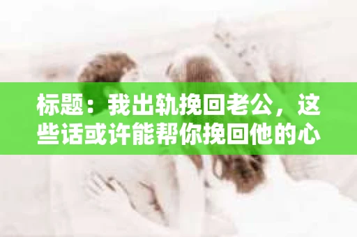 标题：我出轨挽回老公，这些话或许能帮你挽回他的心