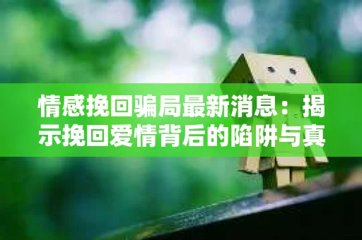 情感挽回骗局最新消息：揭示挽回爱情背后的陷阱与真相