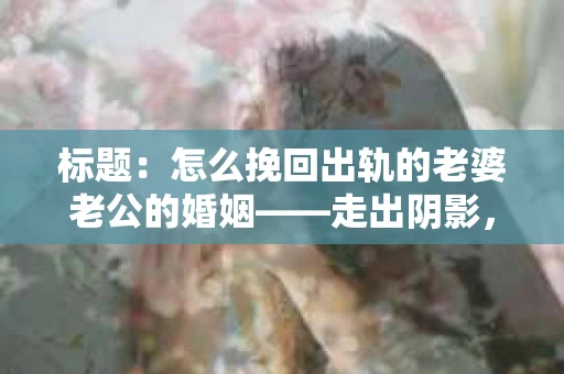 标题：怎么挽回出轨的老婆老公的婚姻——走出阴影，重建信任