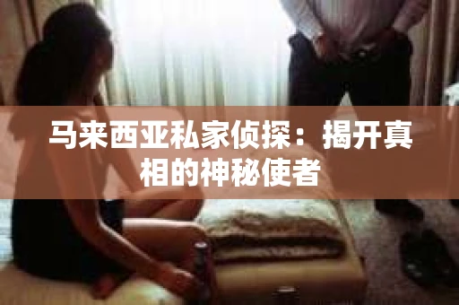 马来西亚私家侦探:揭开真相的神秘使者 马来西亚私家侦探:揭开真相的神秘使者