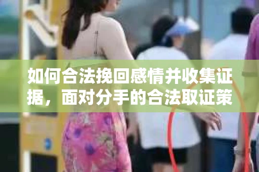 如何合法挽回感情并收集证据,面对分手的合法取证策略 如何合法挽回感情并收集证据,面对分手的合法取证策略