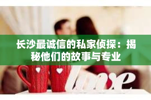 长沙最诚信的私家侦探：揭秘他们的故事与专业