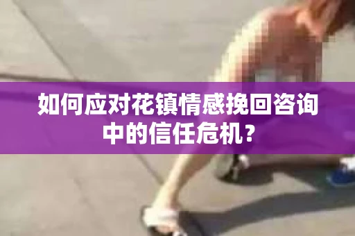 如何应对花镇情感挽回咨询中的信任危机? 如何应对花镇情感挽回咨询中的信任危机?