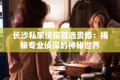 长沙私家侦探首选贵皓：揭秘专业侦探的神秘世界