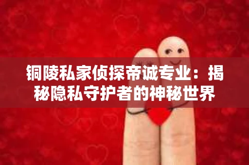 铜陵私家侦探帝诚专业：揭秘隐私守护者的神秘世界