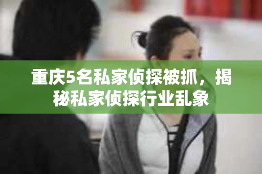 重庆5名私家侦探被抓，揭秘私家侦探行业乱象