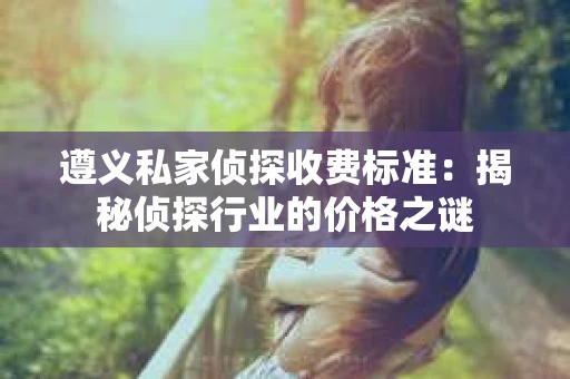 遵义私家侦探收费标准：揭秘侦探行业的价格之谜