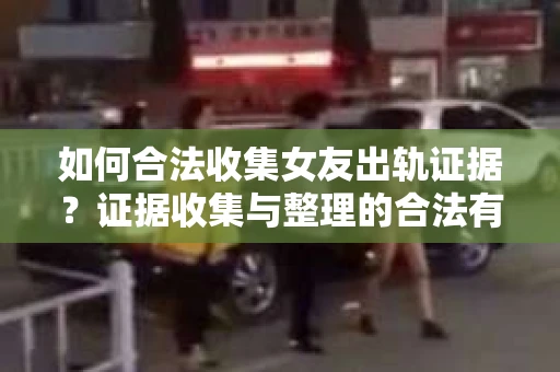 如何合法收集女友出轨证据？证据收集与整理的合法有效策略