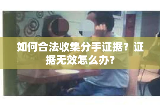 如何合法收集分手证据?证据无效怎么办? 如何合法收集分手证据?证据无效怎么办?