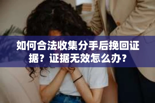如何合法收集分手后挽回证据?证据无效怎么办? 如何合法收集分手后挽回证据?证据无效怎么办?