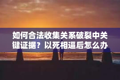 如何合法收集关系破裂中关键证据？以死相逼后怎么办？