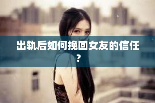 出轨后如何挽回女友的信任？