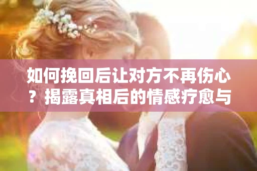 如何挽回后让对方不再伤心？揭露真相后的情感疗愈与前行计划