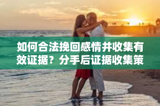 如何合法挽回感情并收集有效证据？分手后证据收集策略