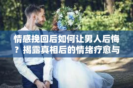 情感挽回后如何让男人后悔？揭露真相后的情绪疗愈与人生决策