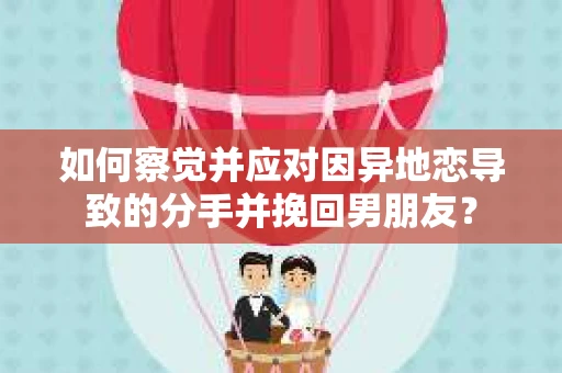如何察觉并应对因异地恋导致的分手并挽回男朋友？