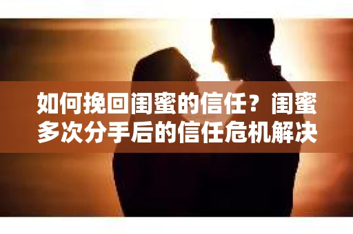 如何挽回闺蜜的信任？闺蜜多次分手后的信任危机解决方案