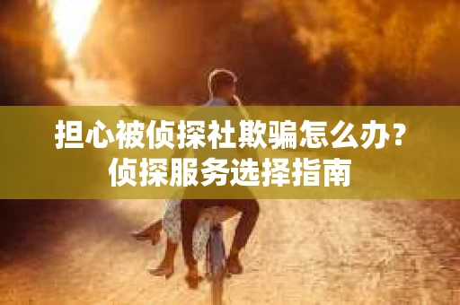 担心被侦探社欺骗怎么办？侦探服务选择指南