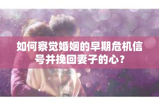 如何察觉婚姻的早期危机信号并挽回妻子的心？
