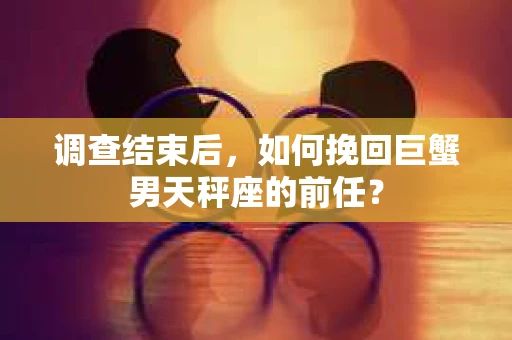 调查结束后，如何挽回巨蟹男天秤座的前任？
