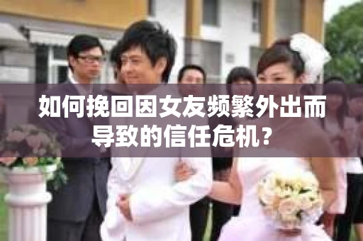 如何挽回因女友频繁外出而导致的信任危机？