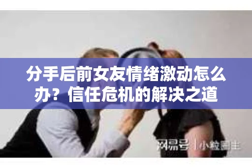 分手后前女友情绪激动怎么办？信任危机的解决之道