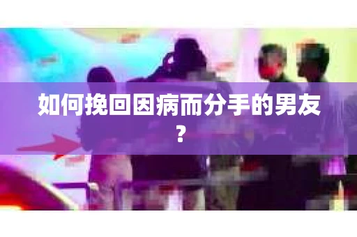 如何挽回因病而分手的男友？